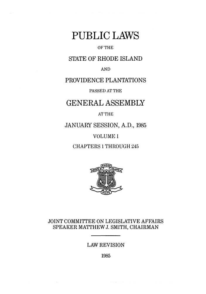 handle is hein.ssl/ssri0092 and id is 1 raw text is: PUBLIC LAWS
OF THE
STATE OF RHODE ISLAND
AND
PROVIDENCE PLANTATIONS
PASSED AT THE
GENERAL ASSEMBLY
AT THE
JANUARY SESSION, A.D., 1985
VOLUME I
CHAPTERS 1 THROUGH 245

JOINT COMMITTEE ON LEGISLATIVE AFFAIRS
SPEAKER MATTHEW J. SMITH, CHAIRMAN
LAW REVISION

1985


