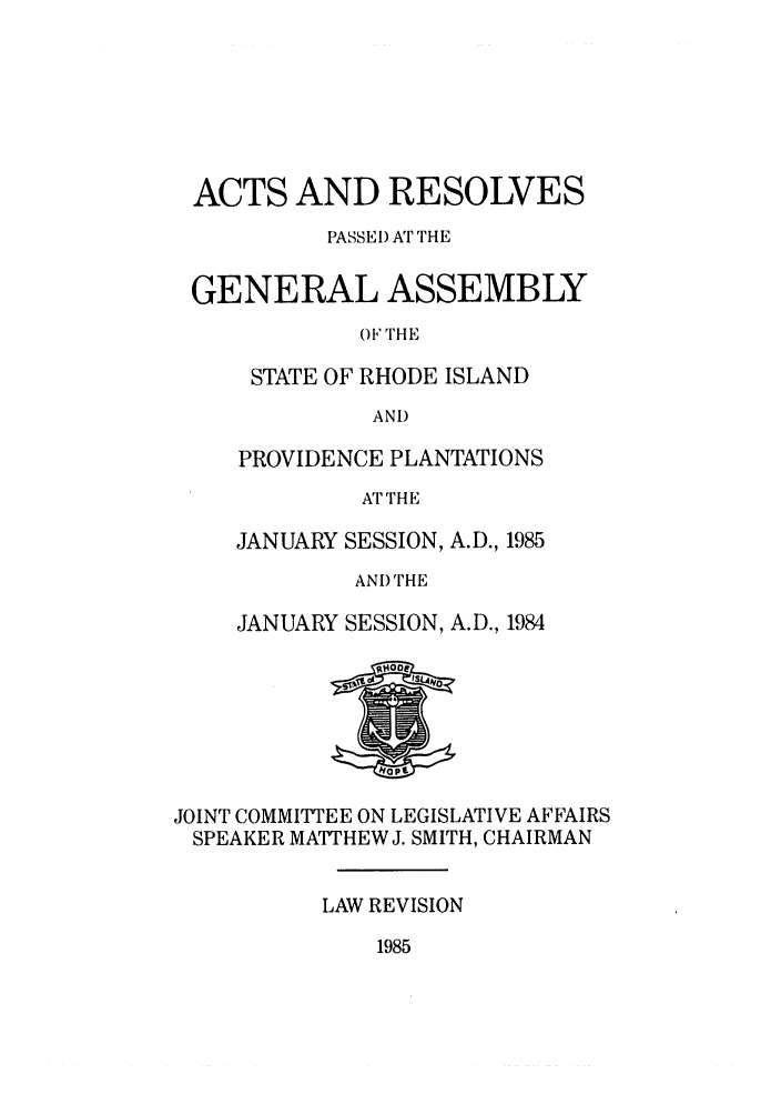 handle is hein.ssl/ssri0095 and id is 1 raw text is: ACTS AND RESOLVES
PASSEl) AT THE
GENERAL ASSEMBLY
OF THE
STATE OF RHODE ISLAND
AND

PROVIDENCE PLANTATIONS
ATTHE
JANUARY SESSION, A.D., 1985
AND THE
JANUARY SESSION, A.D., 1984

JOINT COMMITTEE ON LEGISLATIVE AFFAIRS
SPEAKER MATTHEW J. SMITH, CHAIRMAN
LAW REVISION

1985


