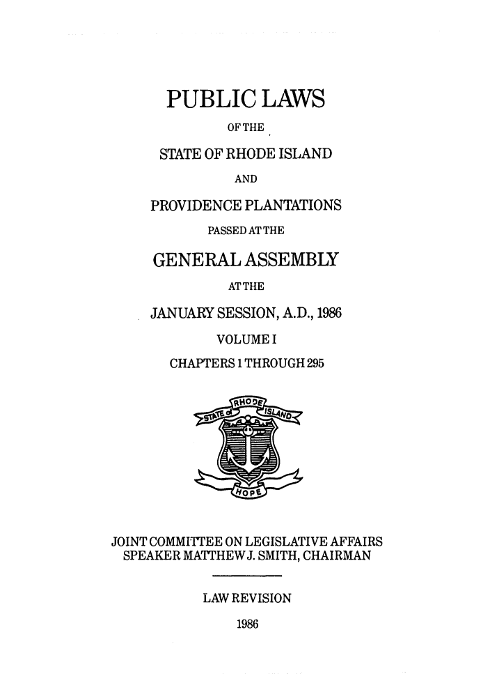handle is hein.ssl/ssri0096 and id is 1 raw text is: PUBLIC LAWS
OF THE
STATE OF RHODE ISLAND
AND
PROVIDENCE PLANTATIONS
PASSED AT THE
GENERAL ASSEMBLY
ATTHE
JANUARY SESSION, A.D., 1986
VOLUME I
CHAPTERS 1 THROUGH 295

JOINT COMMITTEE ON LEGISLATIVE AFFAIRS
SPEAKER MATTHEWJ. SMITH, CHAIRMAN
LAW REVISION

1986


