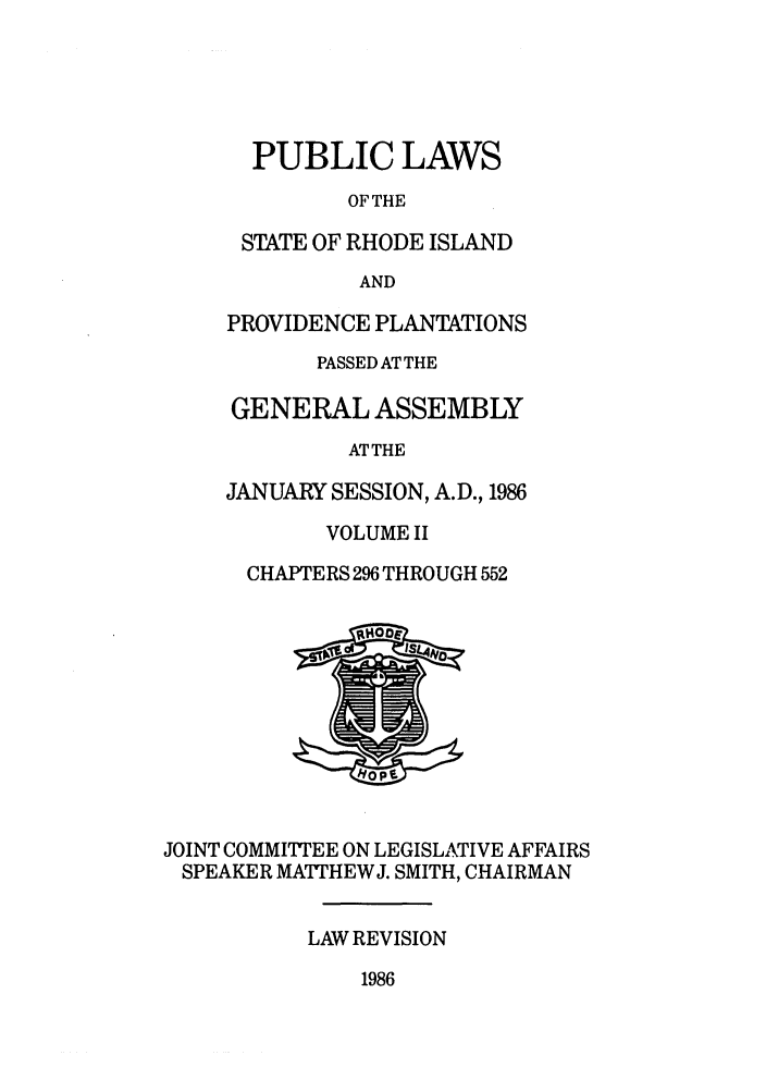 handle is hein.ssl/ssri0097 and id is 1 raw text is: PUBLIC LAWS
OF THE
STATE OF RHODE ISLAND
AND
PROVIDENCE PLANTATIONS
PASSED AT THE
GENERAL ASSEMBLY
AT THE
JANUARY SESSION, A.D., 1986
VOLUME II
CHAPTERS 296 THROUGH 552

JOINT COMMITTEE ON LEGISLATIVE AFFAIRS
SPEAKER MATTHEWJ. SMITH, CHAIRMAN
LAW REVISION

1986


