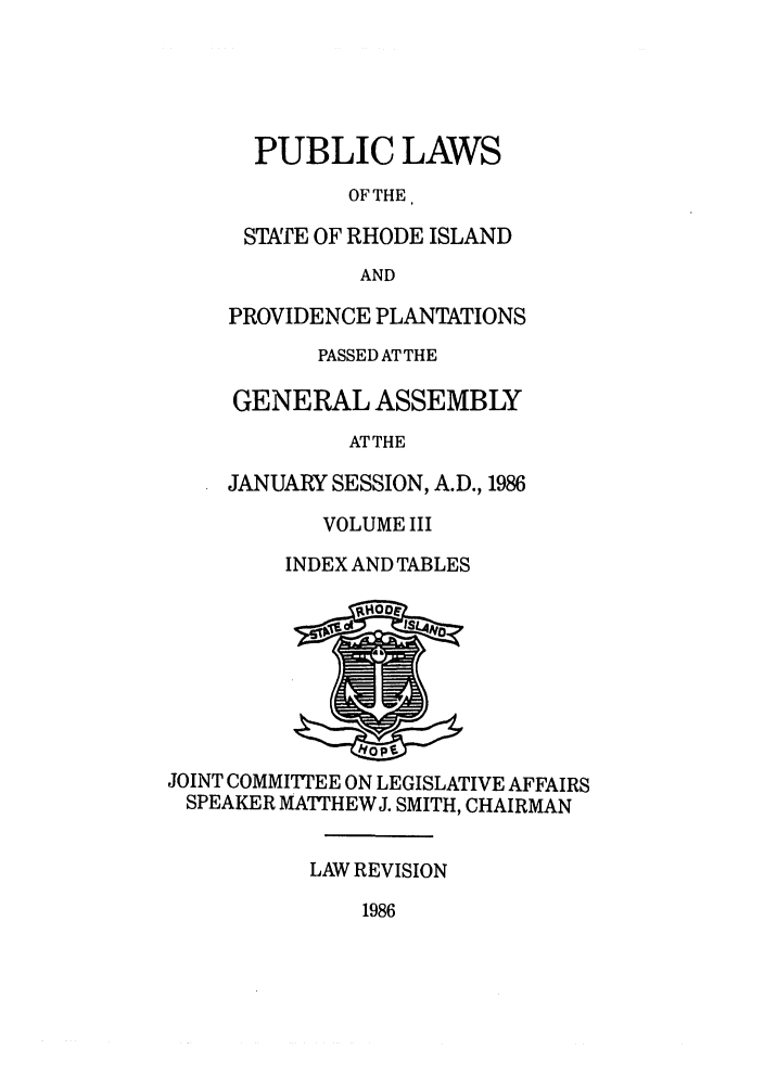handle is hein.ssl/ssri0098 and id is 1 raw text is: PUBLIC LAWS
OF THE,
STTE OF RHODE ISLAND
AND
PROVIDENCE PLANTATIONS
PASSED AT THE
GENERAL ASSEMBLY
ATTHE
JANUARY SESSION, A.D., 1986
VOLUME III
INDEX AND TABLES
JOINT COMMITTEE ON LEGISLATIVE AFFAIRS
SPEAKER MA'THEW J. SMITH, CHAIRMAN
LAW REVISION
1986


