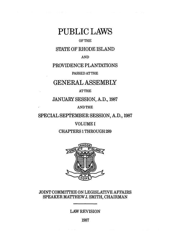 handle is hein.ssl/ssri0099 and id is 1 raw text is: PUBLIC LAWS
OFTHE
STATE OF RHODE ISLAND
AND
PROVIDENCE PLANTATIONS
PASSED AT THE
GENERAL ASSEMBLY
ATTHE
JANUARY SESSION, A.D., 1987
ANDTHE
SPECIAL SEPTEMBER SESSION, A.D., 1987
VOLUME I
CHAPTERS 1 THROUGH 289
JOINT COMMIT''EE ON LEGISLATIVE AFFAIRS
SPEAKER MATTHEWJ. SMITH, CHAIRMAN
LAW REVISION
1987


