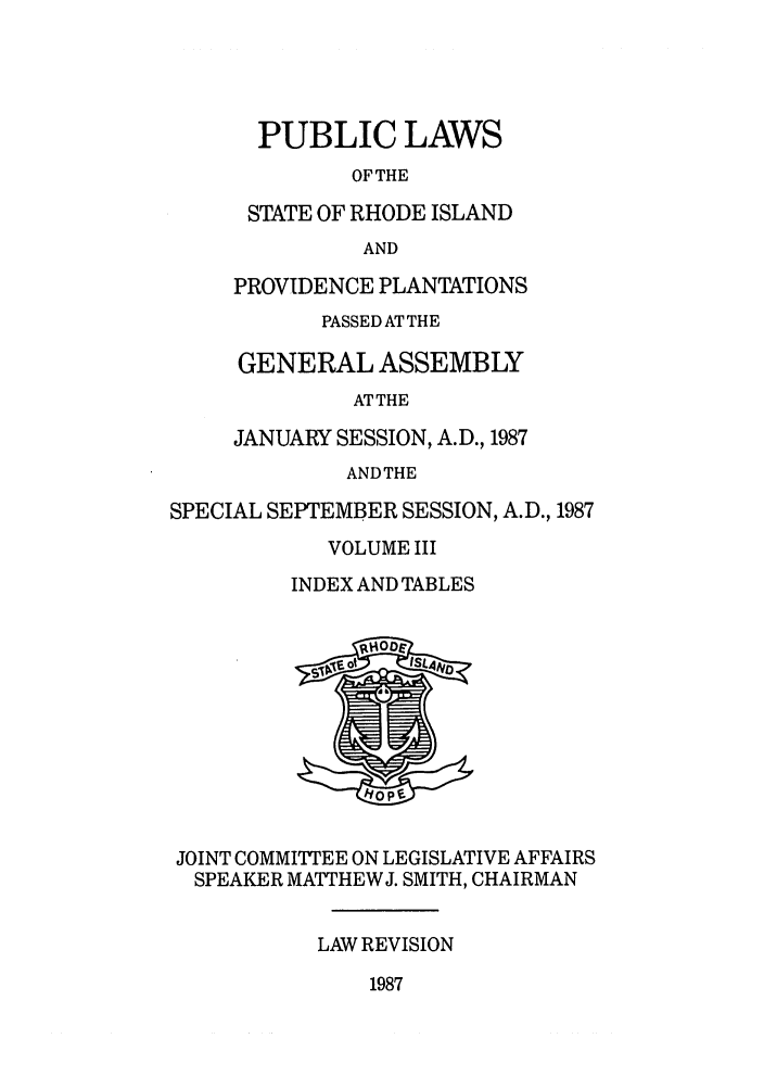 handle is hein.ssl/ssri0101 and id is 1 raw text is: PUBLIC LAWS
OFTHE
STATE OF RHODE ISLAND
AND
PROVIDENCE PLANTATIONS
PASSED AT THE
GENERAL ASSEMBLY
ATTHE
JANUARY SESSION, A.D., 1987
ANDTHE
SPECIAL SEPTEMBER SESSION, A.D., 1987
VOLUME III
INDEX AND TABLES
JOINT COMMITTEE ON LEGISLATIVE AFFAIRS
SPEAKER MATTHEWJ. SMITH, CHAIRMAN
LAW REVISION

1987



