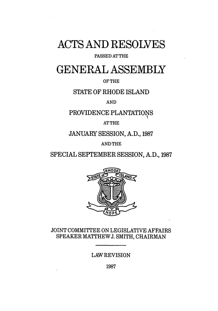 handle is hein.ssl/ssri0102 and id is 1 raw text is: ACTS AND RESOLVES
PASSED AT THE
GENERAL ASSEMBLY
OF THE
STATE OF RHODE ISLAND
AND
PROVIDENCE PLANTATIONS
ATTHE
JANUARY SESSION, A.D., 1987
ANDTHE
SPECIAL SEPTEMBER SESSION, A.D., 1987
JOINT COMMITTEE ON LEGISLATIVE AFFAIRS
SPEAKER MArTHEWJ. SMITH, CHAIRMAN
LAW REVISION

1987


