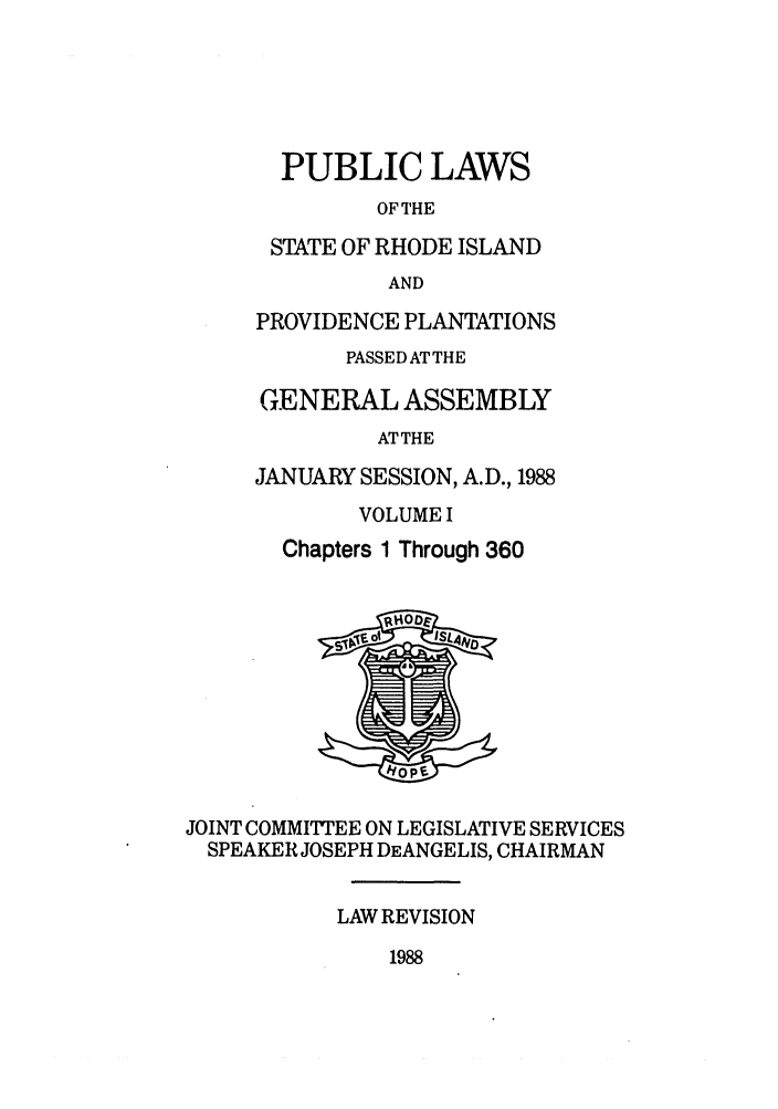 handle is hein.ssl/ssri0103 and id is 1 raw text is: PUBLIC LAWS
OF THE
STATE OF RHODE ISLAND
AND
PROVIDENCE PLANTATIONS
PASSED ATTHE
GENERAL ASSEMBLY
ATTHE
JANUARY SESSION, A.D., 1988
VOLUME I
Chapters 1 Through 360
JOINT COMMITEE ON LEGISLATIVE SERVICES
SPEAKER JOSEPH DEANGELIS, CHAIRMAN
LAW REVISION

1988


