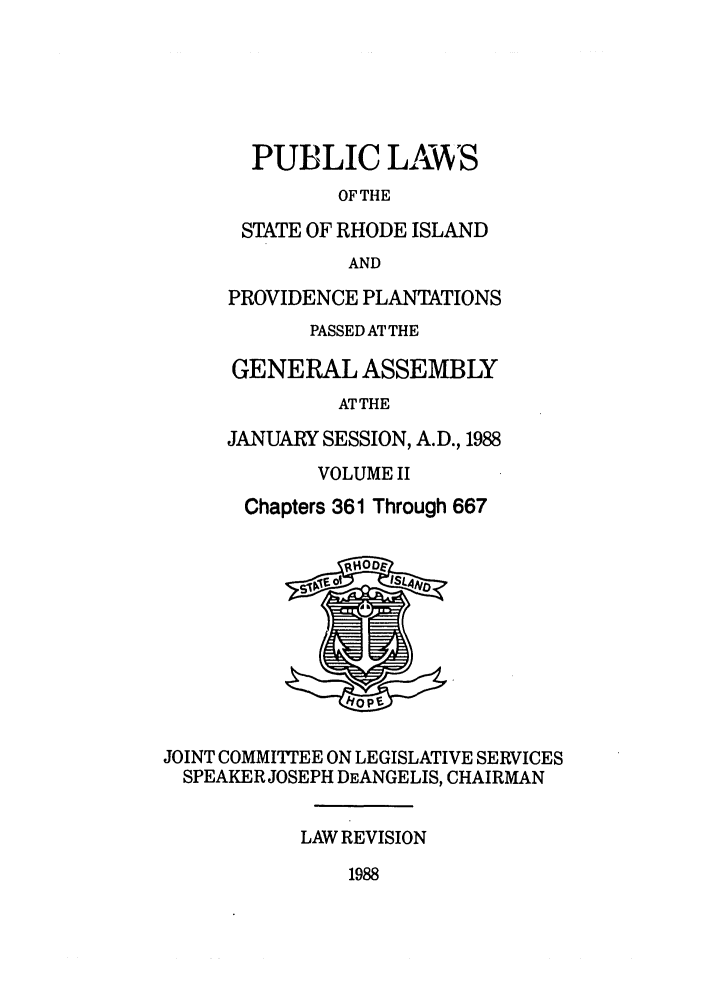 handle is hein.ssl/ssri0104 and id is 1 raw text is: PUBLIC LAWS
OF THE
STATE OF RHODE ISLAND
AND
PROVIDENCE PLANTATIONS
PASSED AT THE
GENERAL ASSEMBLY
ATTHE
JANUARY SESSION, A.D., 1988
VOLUME II
Chapters 361 Through 667
JOINT COMMITTEE ON LEGISLATIVE SERVICES
SPEAKER JOSEPH DEANGELIS, CHAIRMAN
LAW REVISION

1988


