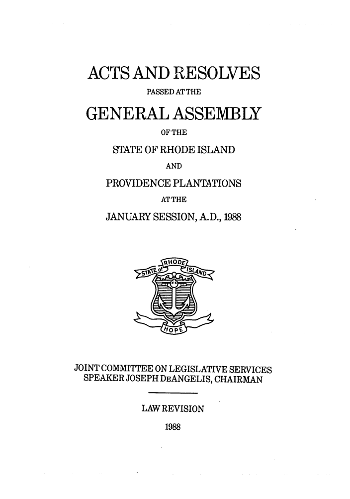 handle is hein.ssl/ssri0106 and id is 1 raw text is: ACTS AND RESOLVES
PASSED AT THE
GENERAL ASSEMBLY
OF THE
STATE OF RHODE ISLAND
AND

PROVIDENCE PLANTATIONS
ATTHE
JANUARY SESSION, A.D., 1988

JOINT COMMIrTEE ON LEGISLATIVE SERVICES
SPEAKER JOSEPH DEANGELIS, CHAIRMAN
LAW REVISION

1988


