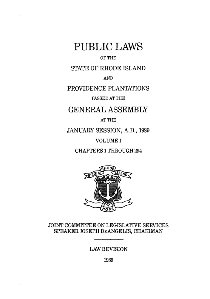 handle is hein.ssl/ssri0107 and id is 1 raw text is: PUBLIC LAWS
OF THE
STATE OF RHODE ISLAND
AND
PROVIDENCE PLANTATIONS
PASSED AT THE
GENERAL ASSEMBLY
AT THE
JANUARY SESSION, A.D., 1989
VOLUME I
CHAPTERS 1 THROUGH 294

JOINT COMMITTEE ON LEGISLATIVE SERVICES
SPEAKER JOSEPH DEANGELIS, CHAIRMAN
LAW REVISION

1989


