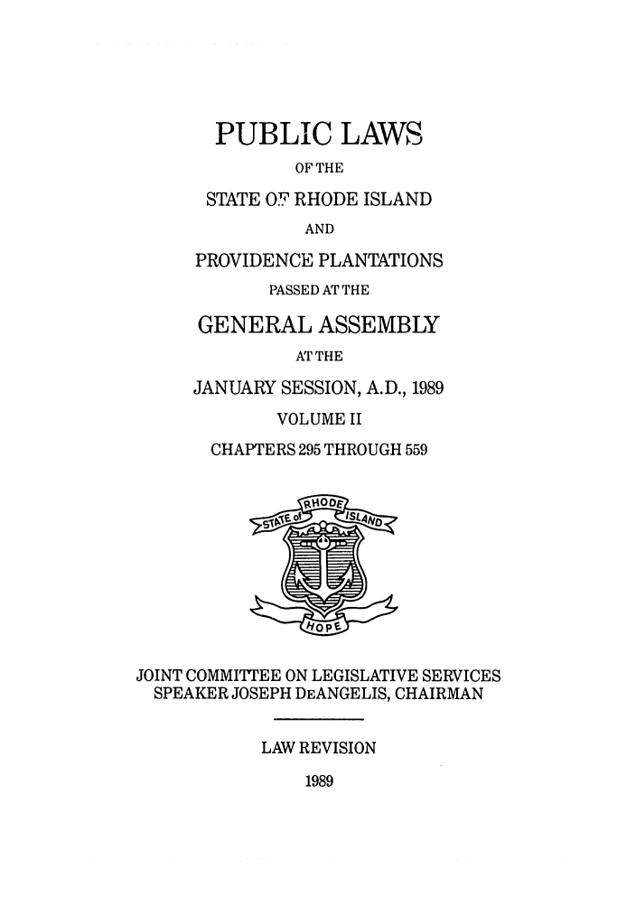 handle is hein.ssl/ssri0108 and id is 1 raw text is: PUBLIC LAWS
OF THE
STATE OF RHODE ISLAND
AND
PROVIDENCE PLANTATIONS
PASSED AT THE
GENERAL ASSEMBLY
AT THE
JANUARY SESSION, A.D., 1989
VOLUME II
CHAPTERS 295 THROUGH 559
JOINT COMMITTEE ON LEGISLATIVE SERVICES
SPEAKER JOSEPH DEANGELIS, CHAIRMAN
LAW REVISION

1989


