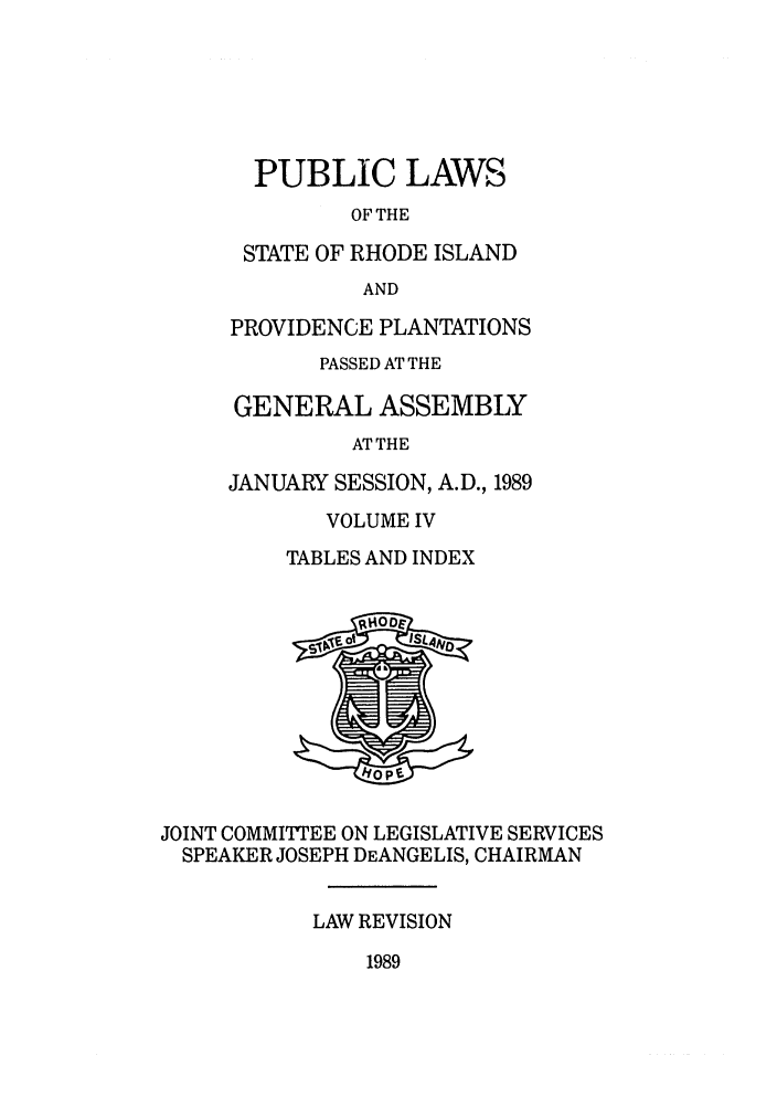 handle is hein.ssl/ssri0110 and id is 1 raw text is: PUBLIC LAWS
OF THE
STATE OF RHODE ISLAND
AND
PROVIDENCE PLANTATIONS
PASSED AT THE
GENERAL ASSEMBLY
AT THE
JANUARY SESSION, A.D., 1989
VOLUME IV
TABLES AND INDEX
JOINT COMMITTEE ON LEGISLATIVE SERVICES
SPEAKER JOSEPH DEANGELIS, CHAIRMAN
LAW REVISION
1989


