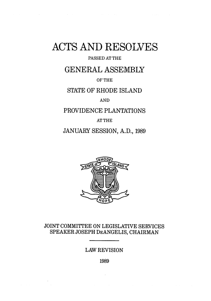 handle is hein.ssl/ssri0111 and id is 1 raw text is: ACTS AND RESOLVES
PASSED AT THE
GENERAL ASSEMBLY
OF THE
STATE OF RHODE ISLAND
AND

PROVIDENCE PLANTATIONS
AT THE
JANUARY SESSION, A.D., 1989

JOINT COMMITTEE ON LEGISLATIVE SERVICES
SPEAKER JOSEPH DEANGELIS, CHAIRMAN
LAW REVISION

1989


