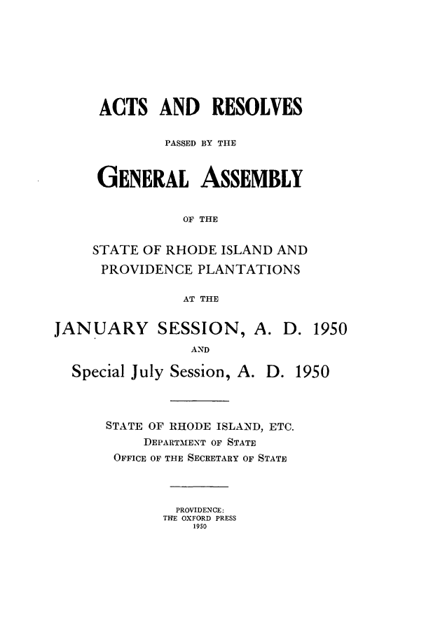 handle is hein.ssl/ssri0112 and id is 1 raw text is: ACTS AND RESOLVES
PASSED BY THE
GENERAL ASSEMBLY
OF THE
STATE OF RHODE ISLAND AND
PROVIDENCE PLANTATIONS
AT THE

JANUARY SESSION, A. D. 1950
AND

Special July Session, A.

D. 1950

STATE OF RHODE ISLAND, ETC.
DEPARTMENT OF STATE
OFFICE OF THE SECRETARY OF STATE
PROVIDENCE:
THE OXFORD PRESS
1950


