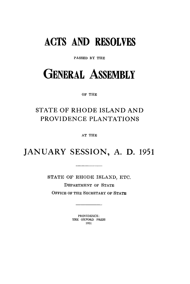handle is hein.ssl/ssri0113 and id is 1 raw text is: ACTS AND RESOLVES
PASSED BY THE
GENERAL ASSEMBLY
OF THE
STATE OF RHODE ISLAND AND
PROVIDENCE PLANTATIONS
AT THE
JANUARY SESSION, A. D. 1951
STATE OF RHODE ISLAND, ETC.
DEPARTMENT OF STATE
OFFICE OF THE SECRETARY OF STATE
PROVIDENCE:
THE OXFORD PRESS
19S1


