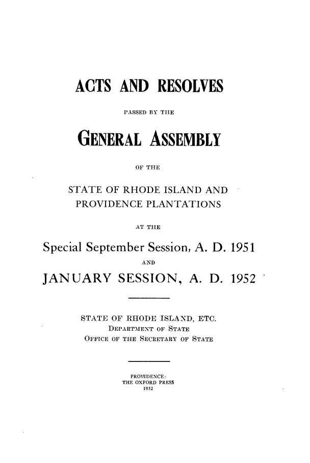 handle is hein.ssl/ssri0114 and id is 1 raw text is: ACTS AND RESOLVES
PASSED BY THE
GENERAL ASSEMBLY
OF THE
STATE OF RHODE ISLAND AND

PROVIDENCE PLANTATIONS
AT THE
Special September Session, A. D. 1951
AND

JANUARY SESSION, A.

STATE OF RHODE ISLAND, ETC.
DEPARTMENT OF STATE
OFFICE OF THE SECRETARY OF STATE
PROVIDENCE:
THE OXFORD PRESS
1952

D. 1952


