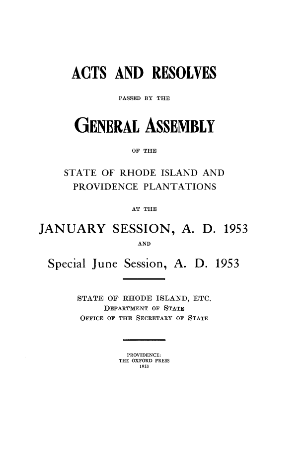handle is hein.ssl/ssri0115 and id is 1 raw text is: ACTS AND RESOLVES
PASSED BY THE
GENERAL ASSEMBLY
OF THE
STATE OF RHODE ISLAND AND
PROVIDENCE PLANTATIONS
AT THE

JANUARY SESSION, A.
AND

Special June Session, A.

D. 1953

D. 1953

STATE OF RHODE ISLAND, ETC.
DEPARTMENT OF STATE
OFFICE OF THE SECRETARY OF STATE
PROVIDENCE:
THE OXFORD PRESS
1953


