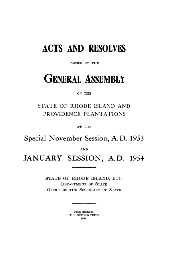 handle is hein.ssl/ssri0116 and id is 1 raw text is: ACTS AND RESOLVES
PASSED BY THE
GENERAL ASSEMBLY
OF THE
STATE OF RHODE ISLAND AND
PROVIDENCE PLANTATIONS
AT THE
Special November Session, A.D. 1953
AND

JANUARY

SESSION, A.D.

STATE OF RHODE ISLAND, ETC.
DEPARTMENT OF STATE
OFFICE OF THE SECRETARY OF STATE
PROVIDENCE:
THE OXFORD PRESS
1954

1954


