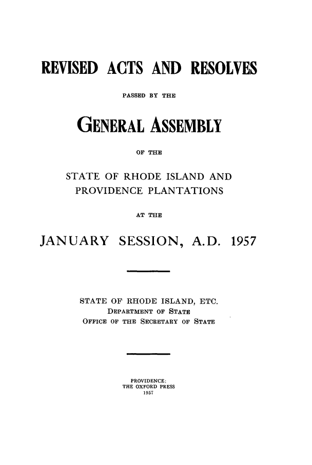 handle is hein.ssl/ssri0119 and id is 1 raw text is: REVISED ACTS AND RESOLVES
PASSED BY THE
GENERAL ASSEMBLY
OF THE
STATE OF RHODE ISLAND AND
PROVIDENCE PLANTATIONS
AT THE

JANUARY

SESSION,

A. D. 1957

STATE OF RHODE ISLAND, ETC.
DEPARTMENT OF STATE
OFFICE OF THE SECRETARY OF STATE
PROVIDENCE:
THE OXFORD PRESS
1957


