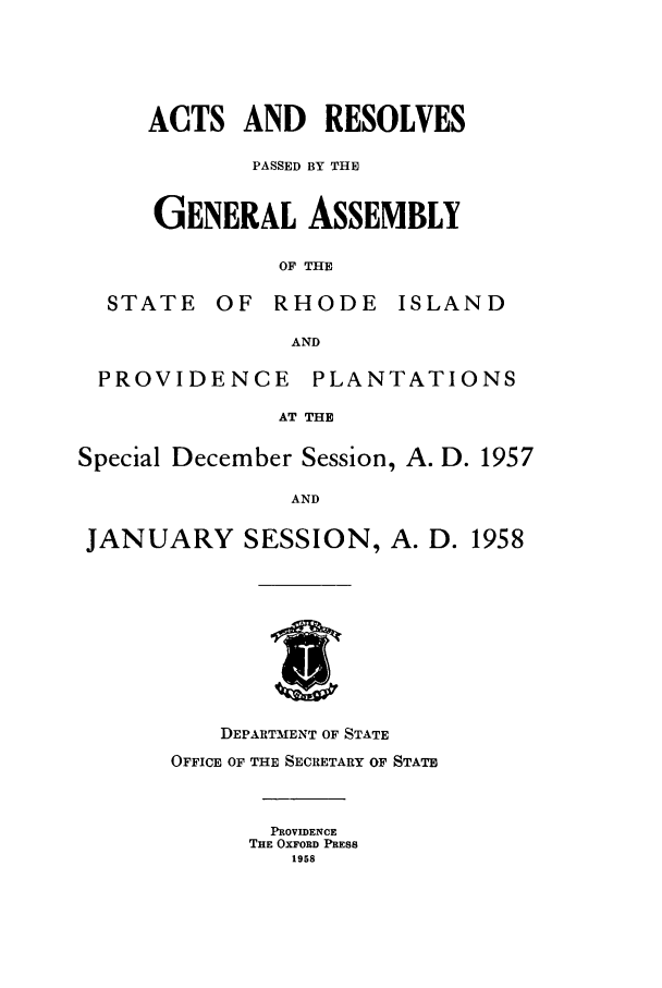 handle is hein.ssl/ssri0120 and id is 1 raw text is: ACTS AND RESOLVES
PASSED BY THE
GENERAL ASSEMBLY
OF THE

STATE

OF RHODE

ISLAND

AND

PROVIDENCE

PLANTATIONS

AT THE

Special December Session, A. D. 1957
AND
JANUARY SESSION, A. D. 1958

DEPARTMENT OF STATE
OFFICE OF THE SECRETARY OF STATE
PROVIDENCE
THE OXFORD PRESS
1958


