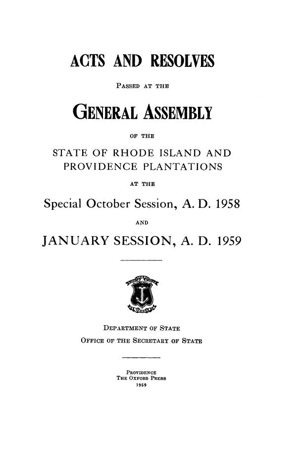 handle is hein.ssl/ssri0121 and id is 1 raw text is: ACTS AND RESOLVES
PASSED AT THE
GENERAL ASSEMBLY
OF THE
STATE OF RHODE ISLAND AND
PROVIDENCE PLANTATIONS
AT THE
Special October Session, A. D. 1958
AND
JANUARY SESSION, A. D. 1959

DEPARTMENT OF STATE
OFFICE OF THE SECRETARY OF STATE
PROVIDENCE
THE OXFORD PRESS
1959


