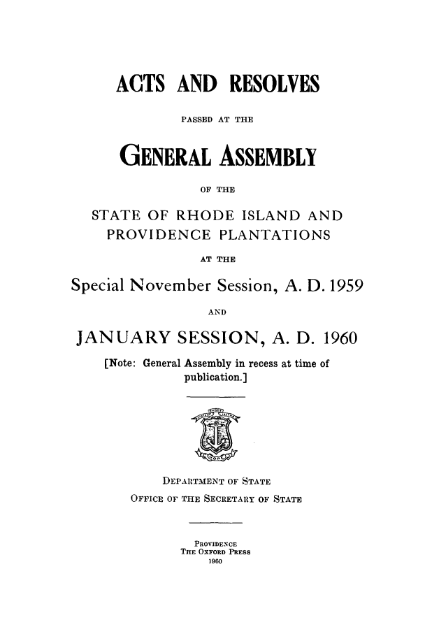 handle is hein.ssl/ssri0122 and id is 1 raw text is: ACTS AND RESOLVES
PASSED AT THE
GENERAL ASSEMBLY
OF THE
STATE OF RHODE ISLAND AND
PROVIDENCE PLANTATIONS
AT THE
Special November Session, A. D. 1959
AND
JANUARY SESSION, A. D. 1960
[Note: General Assembly in recess at time of
publication.]
DEPARTMENT OF STATE
OFFICE OF THE SECRETARY OF STATE
PROVIDENCE
THE OXFORD PRESS
1960


