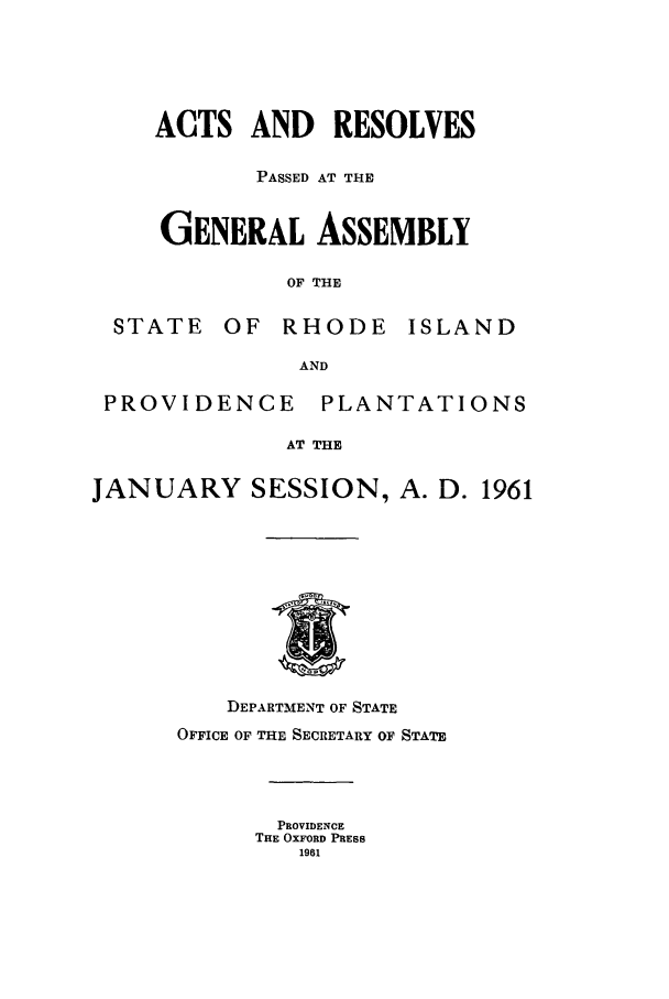 handle is hein.ssl/ssri0123 and id is 1 raw text is: ACTS AND     RESOLVES
PASSED AT THE
GENERAL ASSEMBLY
OF THE
STATE OF RHODE ISLAND
AND
PROVIDENCE      PLANTATIONS
AT THE
JANUARY SESSION, A. D. 1961
DEPARTMENT OF STATE
OFFICE OF THE SECRETARY OF STATE
PROVIDENCE
THE OXFORD PRESS
1961


