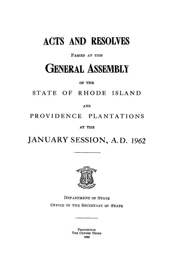 handle is hein.ssl/ssri0124 and id is 1 raw text is: ACTS AND     RESOLVES
PASSED AT THE
GENERAL ASSEMBLY
OF THE
STATE OF RHODE ISLAND
AND
PROVIDENCE      PLANTATIONS
AT THE
JANUARY SESSION, A.D. 1962
DEPARTMENT OF STATE
OFFICE OF THE SECRETARY OF STATE
PROVIDENCE
THE OXFORD PRESS
1962


