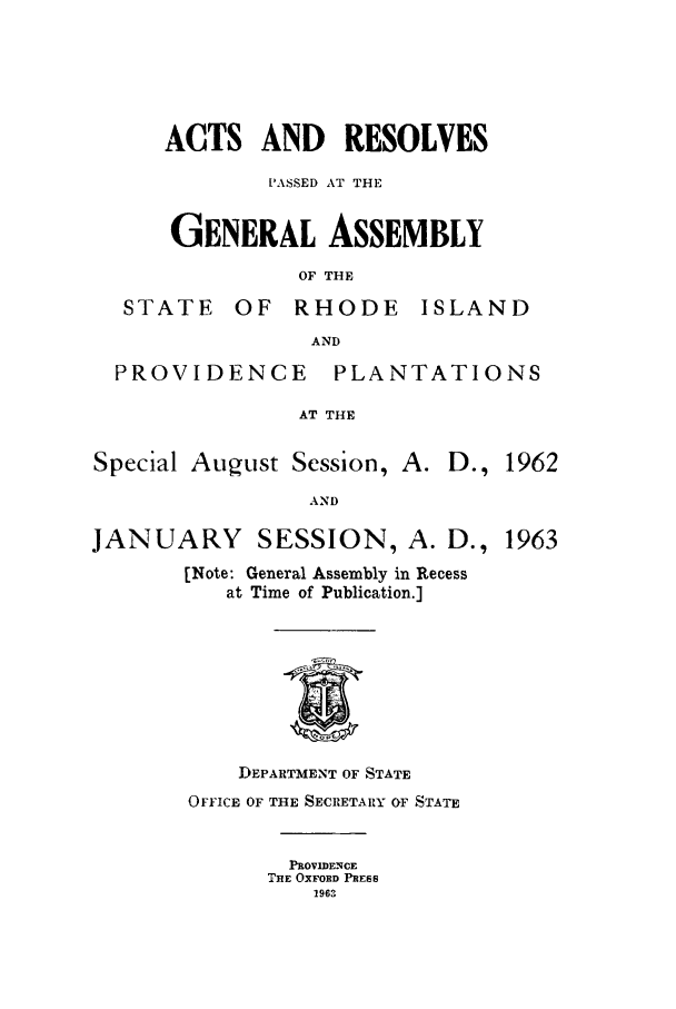 handle is hein.ssl/ssri0125 and id is 1 raw text is: ACTS AND RESOLVES
PASSED AT THE
GENERAL ASSEMBLY
OF THE

STATE

OF RHODE ISLAND

AND

PROVIDENCE PLANTATIONS
AT THE

Special August Session, A.

D., 1962

AND

JANUARY SESSION, A. D., 1963
[Note: General Assembly in Recess
at Time of Publication.]
DEPARTMENT OF STATE
OFFICE OF THE SECRETARY OF STATE
PROVIDENCE
THE OXFORD PREESS
1963


