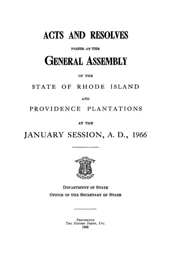 handle is hein.ssl/ssri0128 and id is 1 raw text is: ACTS AND     RESOLVES
PASSED AT THE
GENERAL ASSEMBLY
OF THE
STATE OF RHODE ISLAND
AND
PROVIDENCE      PLANTATIONS
AT THE
JANUARY SESSION, A. D., 1966
DEPARTMENT OF STATE
OFFICE OF THE SECRETARY OF STATE
PROVIDENCE
THE OXFORD PRESS, INC.
1966


