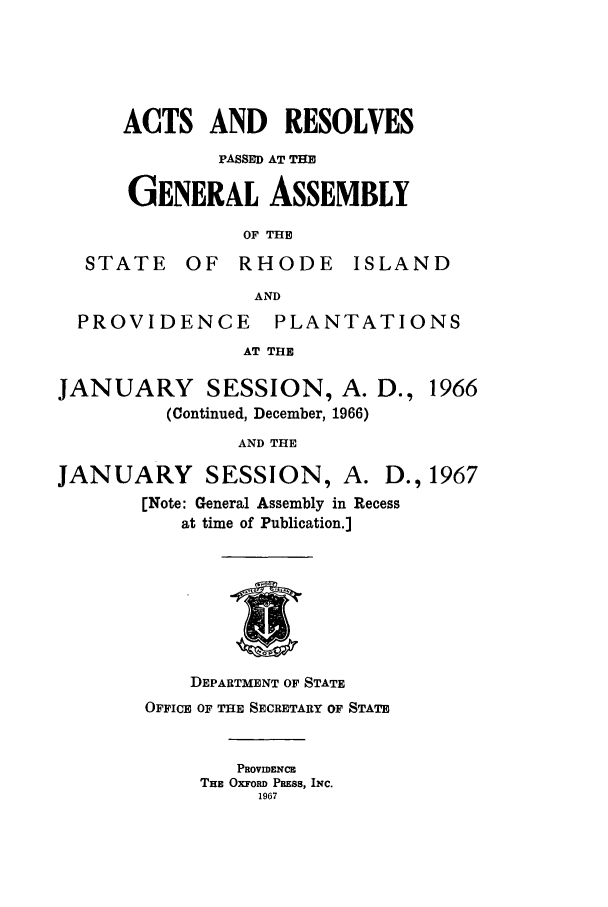 handle is hein.ssl/ssri0129 and id is 1 raw text is: ACTS AND RESOLVES
PASSED AT THE
GENERAL ASSEMBLY
OF THE
STATE     OF  RHODE      ISLAND
AND
PROVIDENCE         PLANTATIONS
AT THE
JANUARY       SESSION, A. D., 1966
(Continued, December, 1966)
AND THE
JANUARY SESSION, A. D., 1967
[Note: General Assembly in Recess
at time of Publication.]
DEPARTMENT OF STATE
OFFICE OF THE SECRETARY OF STATE
PEOVIDENC
THE OXFORD PRSS, INC.
1967


