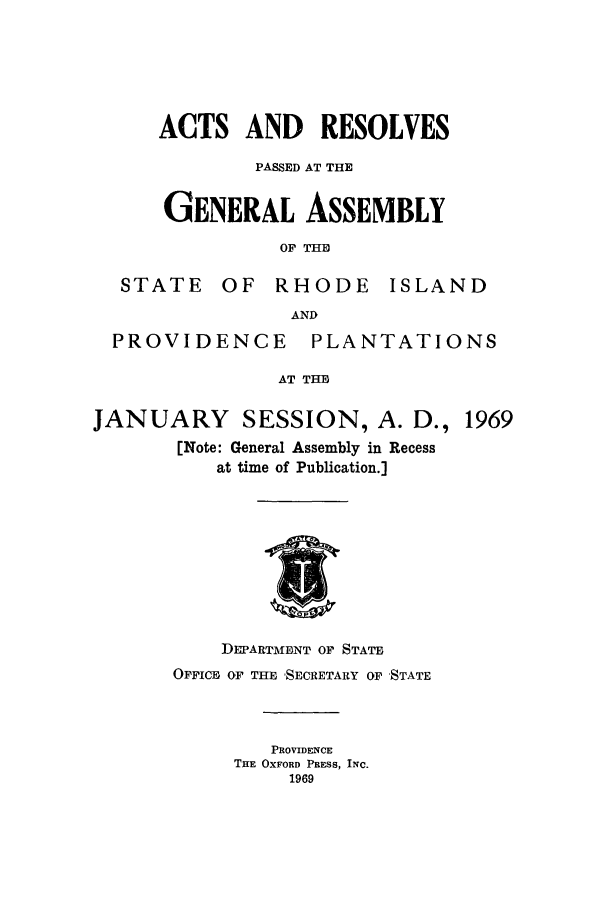 handle is hein.ssl/ssri0131 and id is 1 raw text is: ACTS AND RESOLVES
PASSED AT THE
GENERAL ASSEMBLY
OF THE
STATE OF RHODE ISLAND
AND

PROVIDENCE

PLANTATIONS

AT THE

JANUARY SESSION, A. D., 1969
[Note: General Assembly in Recess
at time of Publication.]

DEPARTIMENT OF STATE
OFFICE OF THE 'SECRETARY OF 'STATE
PROVIDENCE
THE OXFORD PRESS, INC.
1969


