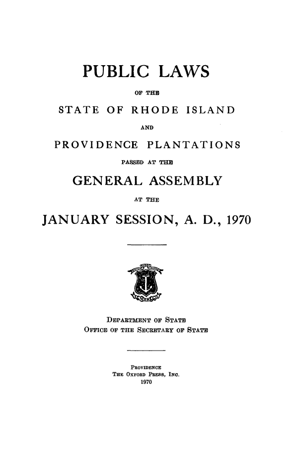 handle is hein.ssl/ssri0132 and id is 1 raw text is: PUBLIC

LAWS

OF THE

STATE OF RHODE ISLAND
AND
PROVIDENCE PLANTATIONS
PASSED AT THE
GENERAL ASSEMBLY
AT THE
JANUARY SESSION, A. D., 1970

DIEPARTMENT OF STATE
OFFICE OF THE SECRETARY OF STATE
PROVIDENCE
THE OXFORD PRESS, INC.
1970


