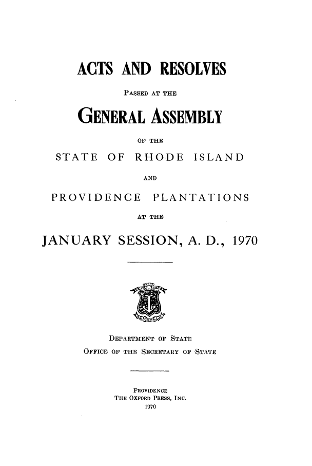 handle is hein.ssl/ssri0133 and id is 1 raw text is: STh'

ACTS AND RESOLVES
PASSED AT THE
GENERAL ASSEMBLY
OF THE
TE OF RHODE ISLAP

AND
PROVIDENCE PLANTATIONS
AT THE
JANUARY SESSION, A. D., 1970

DEPARTMENT OF STATE
OFFICE OF THE SECRETARY OF 'STATE
PROVIDENCE
THE OXFORD PRESS, INC.
1970

q D


