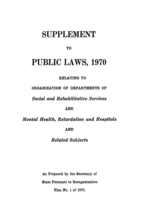 handle is hein.ssl/ssri0134 and id is 1 raw text is: SUPPLEMENT
TO
PUBLIC LAWS, 1970
RELATING TO
ORGANIZATION OF DEPARTMENTS OF
Social and Rehabilitative Services
AND
Mental Health, Retardation and Hospitals
AND
Related Subjects
As Prepared by the Secretary of
State Pursuant to Reorganization
Plan No. 1 of 1970.


