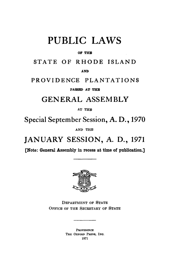 handle is hein.ssl/ssri0135 and id is 1 raw text is: PUBLIC LAWS
OF THU
STATE OF RHODE ISLAND
AND
PROVIDENCE PLANTATIONS
PASD AT THU
GENERAL ASSEMBLY
AT THE
Special September Session, A. D., 1970
AND THU
JANUARY SESSION, A. D., 1971
[Note: General Assembly in recess at time of publication.]
DEPARTMENT OF STATE
OFFICE OF THE SECRETARY OF STATE
PROVIDENCE
THE OxFOR PRESs, INO.
1971


