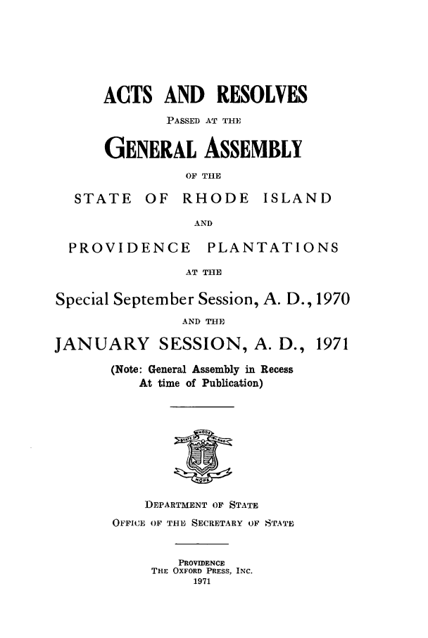 handle is hein.ssl/ssri0136 and id is 1 raw text is: STI

ACTS AND RESOLVES
PASSED AT THE
GENERAL ASSEMBLY
OF THE
TE OF RHODE ISLAt

14D

AND
PROVIDENCE       PLANTATIONS
AT THE
Special September Session, A. D., 1970
AND THE
JANUARY SESSION, A. D., 1971
(Note: General Assembly in Recess
At time of Publication)

DEPARTMENT OF STATE
OFFICE OF THE SECRETARY OF STATE
PROVIDENCE
THE OXFORD PRESS, INC.
1971


