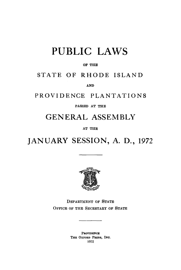 handle is hein.ssl/ssri0137 and id is 1 raw text is: PUBLIC LAWS
OF THE
STATE OF RHODE ISLAND
AND
PROVIDENCE PLANTATIONS
PASSED AT THE
GENERAL ASSEMBLY
AT THE
JANUARY SESSION, A. D., 1972
DEPARTMENT OF STATE
OFFICE OF THE SECRETARY OF STATE
PROVIDENCE
THE OXFORD PRESS, INC.
1972


