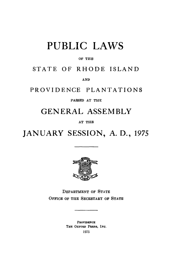 handle is hein.ssl/ssri0143 and id is 1 raw text is: PUBLIC LAWS
OF THE
STATE OF RHODE ISLAND
AND
PROVIDENCE PLANTATIONS
PASSED AT THE
GENERAL ASSEMBLY
AT THE
JANUARY SESSION, A. D., 1975

DEPARTMENT OF STATE
OFFICE OF THE SECRETARY OF STATE
PROVIDENCE
TuE OXFORD PlaSs, IN.C.
1975


