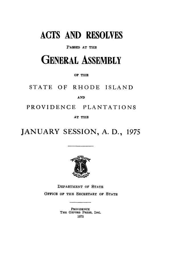 handle is hein.ssl/ssri0144 and id is 1 raw text is: ACTS AND RESOLVES
PASSED AT THE
GENERAL ASSEMBLY
OF THE
STATE OF RHODE ISLAND
AND

PROVIDENCE

PLANTATIONS

AT THE

JANUARY SESSION, A. D., 1975

DEPARTMENT OF STATE
OFFICE OF THE SECRETARY OF STATE
PROVIDENCE
THE OXFORD PRESS, INC.
1975



