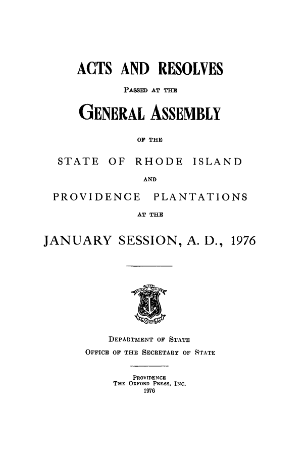 handle is hein.ssl/ssri0146 and id is 1 raw text is: ACTS AND RESOLVES
PASSED AT THE
GENERAL ASSEMBLY
OF THE
STATE OF RHODE ISLAND
AND

PROVIDENCE

PLANTATIONS

AT THE

JANUARY SESSION, A. D., 1976

DEPARTMENT OF STATE
OFFICE OF THE SECRETARY OF STATE
PROVIDENCE
THE OXFORD PRESS, INC.
1976


