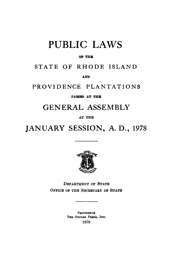 handle is hein.ssl/ssri0149 and id is 1 raw text is: PUBLIC

LAWS

OF TIM

STATE OF RHODE ISLAND
A~
PROVIDENCE PLANTATIONS
PASSU AT THE
GENERAL ASSEMBLY
AT THE
JANUARY SESSION, A. D., 1978

DEPARTMENT OF STATE
OFFICE OF THE SECRETARY OF STATE
PROVIDENE
THE OXFORD PRESS, INC.
1978


