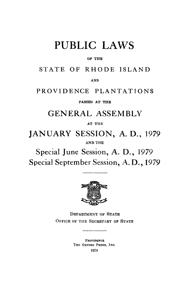 handle is hein.ssl/ssri0151 and id is 1 raw text is: PUBLIC LAWS
OF THE

STATE OF

RHODE

ISLAND

AND

PROVIDENCE

PLANTATIONS

PASSED AT THE
GENERAL ASSEMBLY
AT THE
JANUARY SESSION, A. D., 1979
AND THE
Special June Session, A. D., 1979
Special September Session, A. D., 1979

DEPARTMENT OF STATE
OFFICE OF THE SECRETARY OF STATE
PROVIDENCE
THE OXFORD PRESS, INC.
1979


