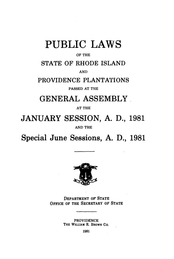 handle is hein.ssl/ssri0154 and id is 1 raw text is: PUBLIC LAWS
OF THE
STATE OF RHODE ISLAND
AND
PROVIDENCE PLANTATIONS
PASSED AT THE
GENERAL ASSEMBLY.
AT THE
JANUARY SESSION, A. D., 1981
AND THE
Special June Sessions, A. D., 1981
DEPARTMENT OF STATE
OFFICE OF THE SECRETARY OF STATE
PROVIDENCE
THE WILLIAM R. BROWN CO.
1981


