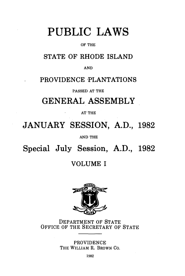 handle is hein.ssl/ssri0155 and id is 1 raw text is: PUBLIC LAWS
OF THE
STATE OF RHODE ISLAND
AND
PROVIDENCE 'PLANTATIONS
PASSED AT THE
GENERAL ASSEMBLY
AT THE
JANUARY SESSION, A.D., 1982
AND THE
Special July Session, A.D., 1982
VOLUME I
1'
*I44
DEPARTMENT OF STATE
OFFICE OF THE SECRETARY OF STATE
PROVIDENCE
THE WILLIAM R. BROWN CO.
1982


