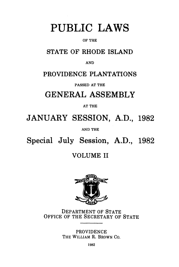 handle is hein.ssl/ssri0156 and id is 1 raw text is: PUBLIC LAWS
OF THE
STATE OF RHODE ISLAND
AND
PROVIDENCE PLANTATIONS
PASSED AT THE
GENERAL ASSEMBLY
AT THE

JANUARY

SESSION,

AND THE

Special

July Session,

A.D., 1982
A.D., 1982

VOLUME II

DEPARTMENT OF STATE
OFFICE OF THE SECRETARY OF STATE
PROVIDENCE
THE WILLIAM R. BROWN CO.
1982


