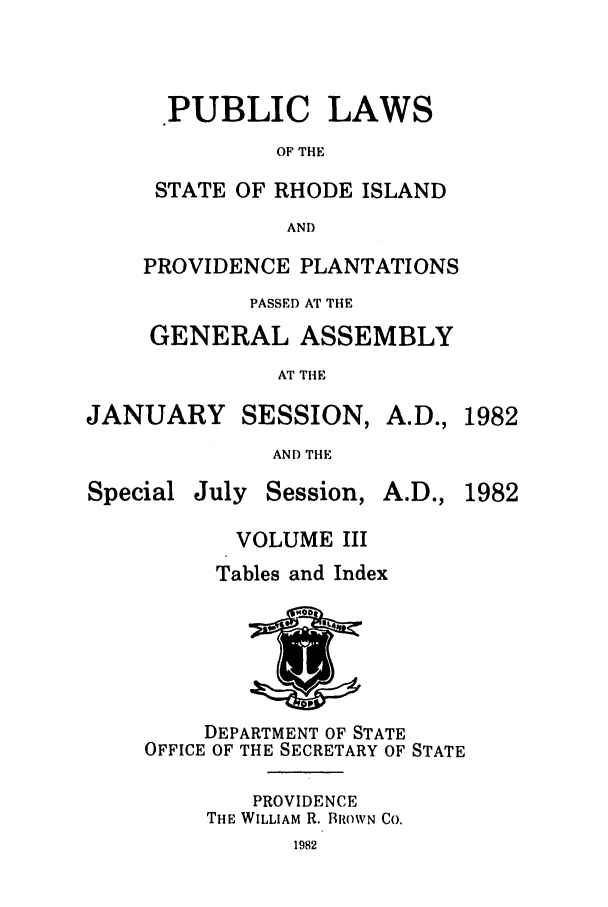 handle is hein.ssl/ssri0157 and id is 1 raw text is: PUBLIC LAWS
OF THE
STATE OF RHODE ISLAND
AND
PROVIDENCE PLANTATIONS
PASSED AT THE
GENERAL ASSEMBLY
AT THE

JANUARY

SESSION, A.D.,

AND THE

Special

July Session,

A.D., 1982

VOLUME III
Tables and Index

DEPARTMENT OF STATE
OFFICE OF THE SECRETARY OF STATE
PROVIDENCE
THE WILLIAM R. BROWN CO.

1982


