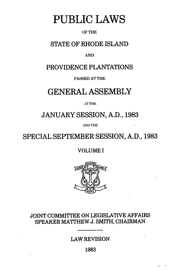 handle is hein.ssl/ssri0158 and id is 1 raw text is: PUBLIC LAWS
OF THE
STATE OF RHODE ISLAND
AND
PROVIDENCE PLANTATIONS
PASSED AT'rflE
GENERAL ASSEMBLY
\T 'I' I Il
JANUARY SESSION, A.D., 1983
ANI) TIllK

SPECIAL SEPTEMBER SESSION, A.D., 1983
VOLUME I

JOINT COMMITTEE ON LEGISLATIVE AFFAIRS
SPEAKER MATTHEW J. SMITH, CHAIRMAN
LAW REVISION

1983


