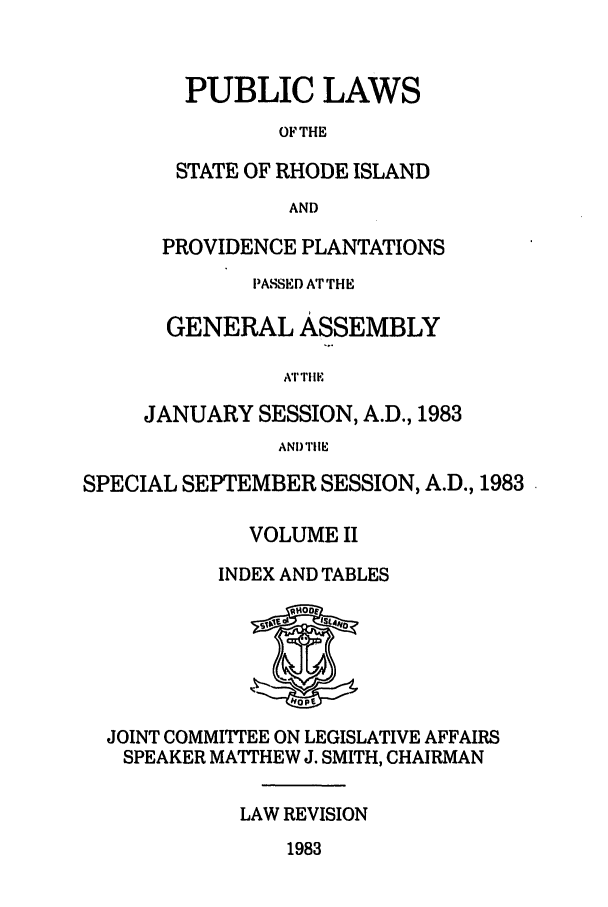 handle is hein.ssl/ssri0159 and id is 1 raw text is: PUBLIC LAWS
OF THE
STATE OF RHODE ISLAND
AND
PROVIDENCE PLANTATIONS
PASSED A'r THE
GENERAL ASSEMBLY
AT TIIE
JANUARY SESSION, A.D., 1983
AND TIlE

SPECIAL SEPTEMBER SESSION, A.D., 1983
VOLUME II
INDEX AND TABLES

JOINT COMMITTEE ON LEGISLATIVE AFFAIRS
SPEAKER MATHEW J. SMITH, CHAIRMAN
LAW REVISION

1983


