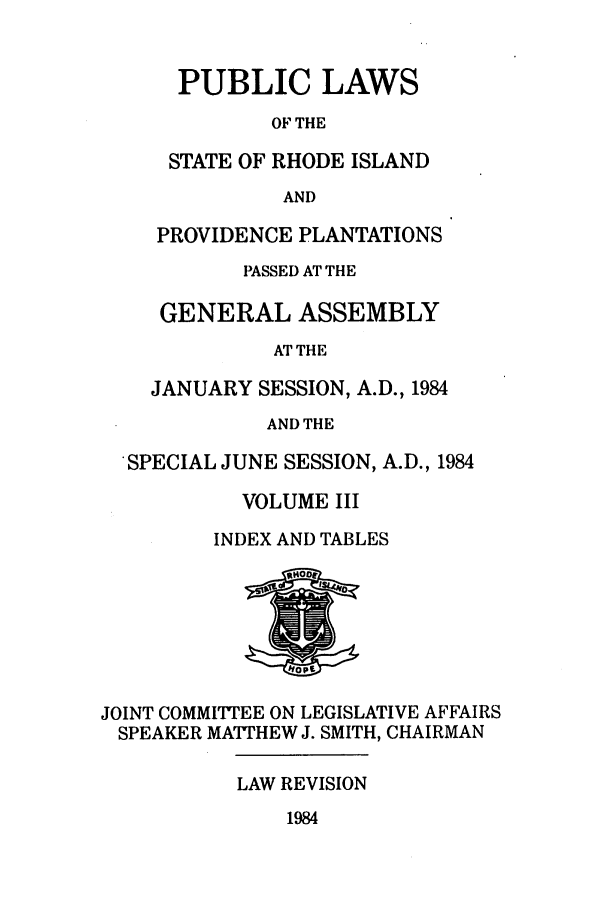 handle is hein.ssl/ssri0162 and id is 1 raw text is: PUBLIC LAWS
OF THE
STATE OF RHODE ISLAND
AND

PROVIDENCE PLANTATIONS
PASSED AT THE
GENERAL ASSEMBLY
AT THE
JANUARY SESSION, A.D., 1984
AND THE
SPECIAL JUNE SESSION, A.D., 1984
VOLUME III
INDEX AND TABLES

JOINT COMMITTEE ON LEGISLATIVE AFFAIRS
SPEAKER MATTHEW J. SMITH, CHAIRMAN

LAW REVISION

1984


