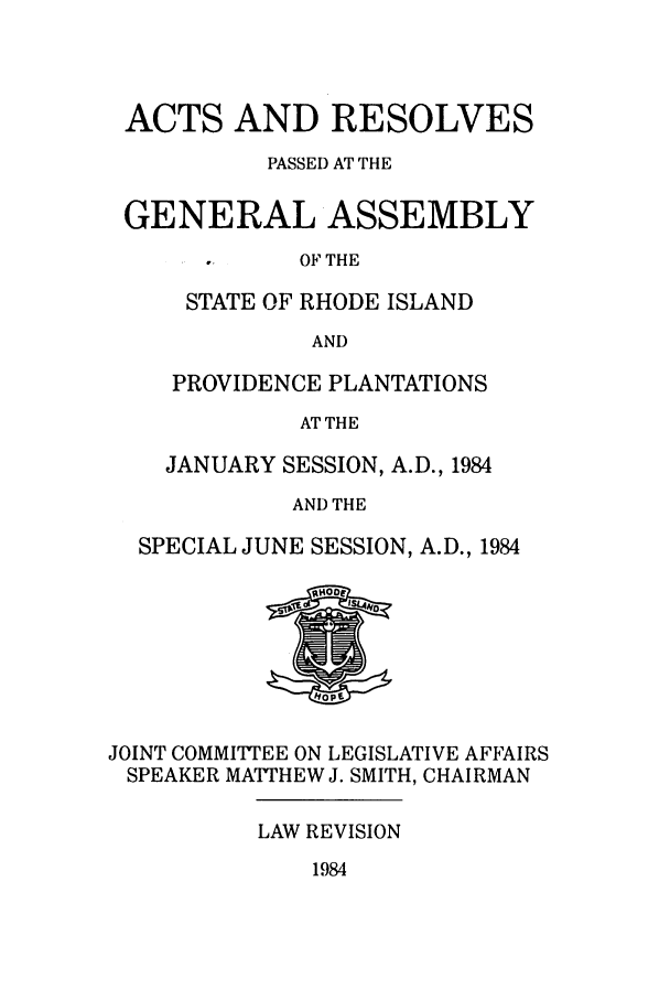 handle is hein.ssl/ssri0163 and id is 1 raw text is: ACTS AND RESOLVES
PASSED AT THE
GENERAL ASSEMBLY

OF THE

STATE OF RHODE ISLAND
AND
PROVIDENCE PLANTATIONS
AT THE
JANUARY SESSION, A.D., 1984
AND THE
SPECIAL JUNE SESSION, A.D., 1984

JOINT COMMITTEE ON LEGISLATIVE AFFAIRS
SPEAKER MATTHEW J. SMITH, CHAIRMAN

LAW REVISION

1984


