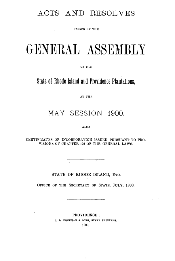 handle is hein.ssl/ssri0165 and id is 1 raw text is: ACTS

AND RESOLVES

PASSED) BY TIlE
GENERAL ASSEMBLY
OF THE
State of Rhode Island and Providence Plantations,
AT TI IF

MAY SESSION

4900.

ALSO
CEITIFICiATES OF INCOIPOIATION ISSUEI) PURSUANT TO PRO.
VISIONS OF CIIAPITEIt 176 OF TIHE GENERAL LAWS.

STATE OF RHODE ISLAND, ETC.
OFFICE OF TIE SECRETARY OF STATE, JULY, 1000.
PROVIDENOE :
Lt. L,. FUEEMAN & SONS, STATE PRINTERS.



